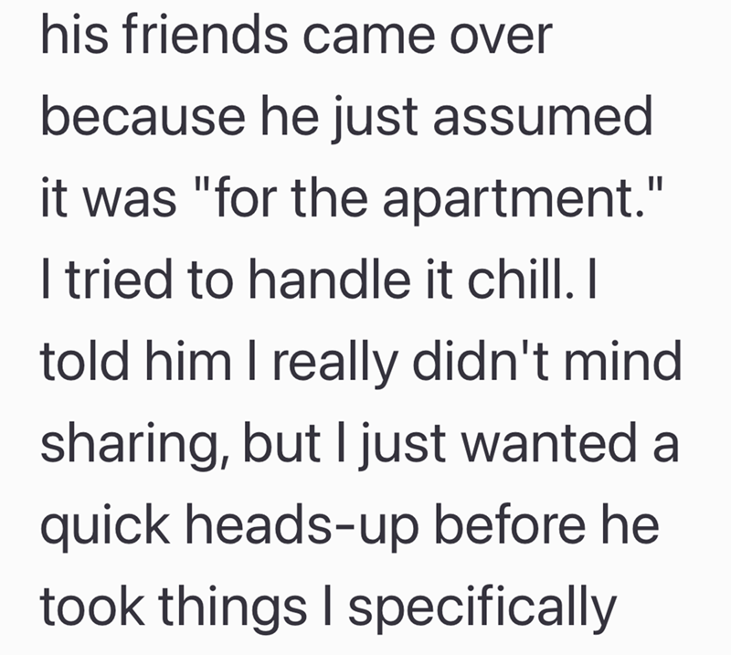 his friends came over because he just assumed it was "for the apartment." I tried to handle it chill. I told him I really didn't mind sharing, but I just wanted a quick heads-up before he took things I specifically