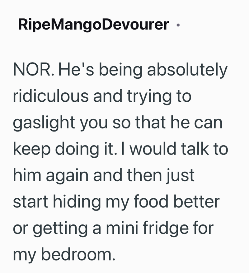 RipeMangoDevourer ⚫ NOR. He's being absolutely ridiculous and trying to gaslight you so that he can keep doing it. I would talk to him again and then just start hiding my food better or getting a mini fridge for my bedroom.