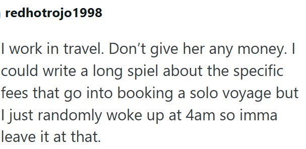 redhotrojo 1998 I work in travel. Don't give her any money. I could write a long spiel about the specific fees that go into booking a solo voyage but I just randomly woke up at 4am so imma leave it at that.