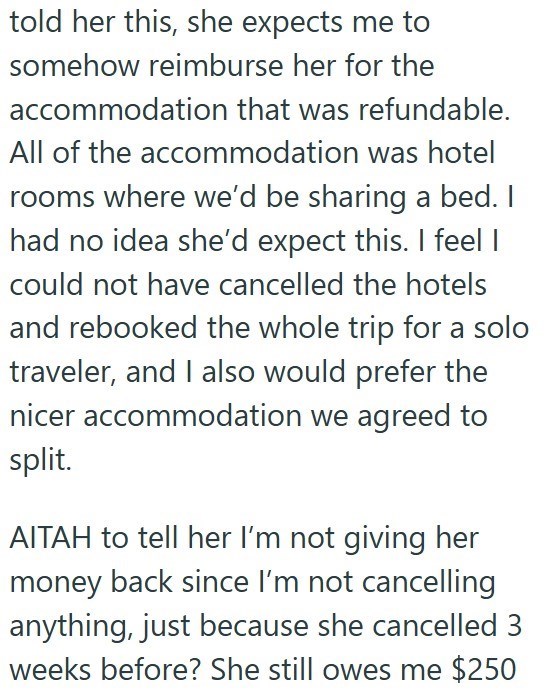 told her this, she expects me to somehow reimburse her for the accommodation that was refundable. All of the accommodation was hotel rooms where we'd be sharing a bed. I had no idea she'd expect this. I feel I could not have cancelled the hotels and rebooked the whole trip for a solo traveler, and I also would prefer the nicer accommodation we agreed to split. AITAH to tell her I'm not giving her money back since I'm not cancelling anything, just because she cancelled 3 weeks before? She still o