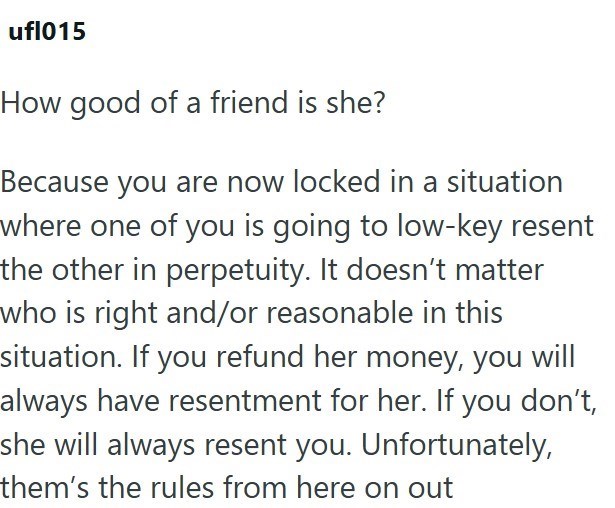 ufl015 How good of a friend is she? Because you are now locked in a situation where one of you is going to low-key resent the other in perpetuity. It doesn't matter who is right and/or reasonable in this situation. If you refund her money, you will always have resentment for her. If you don't, she will always resent you. Unfortunately, them's the rules from here on out