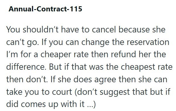 Annual-Contract-115 You shouldn't have to cancel because she can't go. If you can change the reservation I'm for a cheaper rate then refund her the difference. But if that was the cheapest rate then don't. If she does agree then she can take you to court (don't suggest that but if did comes up with it...)