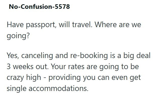 No-Confusion-5578 Have passport, will travel. Where are we going? Yes, canceling and re-booking is a big deal 3 weeks out. Your rates are going to be crazy high-providing you can even get single accommodations.