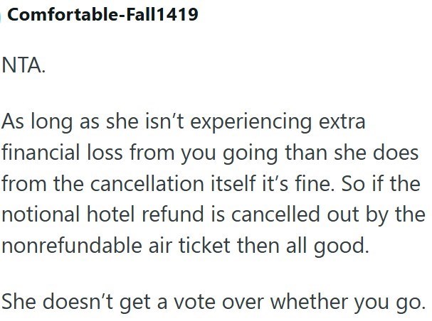 Comfortable-Fall1419 NTA. As long as she isn't experiencing extra financial loss from you going than she does from the cancellation itself it's fine. So if the notional hotel refund is cancelled out by the nonrefundable air ticket then all good. She doesn't get a vote over whether you go.