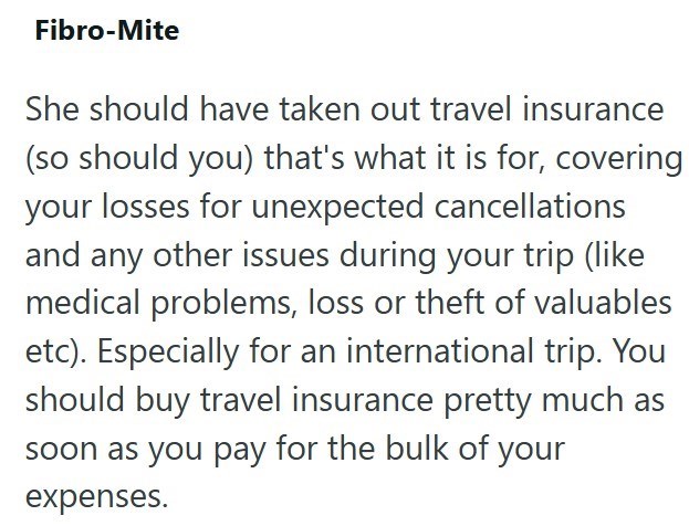 Fibro-Mite She should have taken out travel insurance (so should you) that's what it is for, covering your losses for unexpected cancellations and any other issues during your trip (like medical problems, loss or theft of valuables etc). Especially for an international trip. You should buy travel insurance pretty much as soon as you pay for the bulk of your expenses.