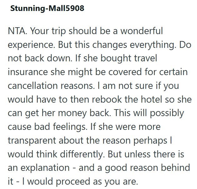 Stunning-Mall5908 NTA. Your trip should be a wonderful experience. But this changes everything. Do not back down. If she bought travel insurance she might be covered for certain cancellation reasons. I am not sure if you would have to then rebook the hotel so she can get her money back. This will possibly cause bad feelings. If she were more transparent about the reason perhaps I would think differently. But unless there is an explanation - and a good reason behind it - I would proceed as you ar