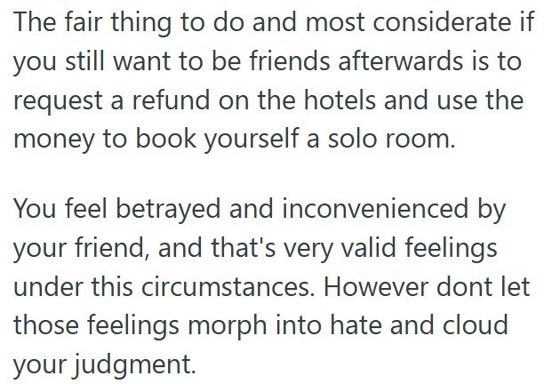 The fair thing to do and most considerate if you still want to be friends afterwards is to request a refund on the hotels and use the money to book yourself a solo room. You feel betrayed and inconvenienced by your friend, and that's very valid feelings under this circumstances. However dont let those feelings morph into hate and cloud your judgment.