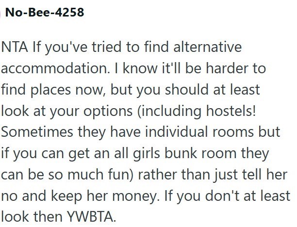 No-Bee-4258 NTA If you've tried to find alternative accommodation. I know it'll be harder to find places now, but you should at least look at your options (including hostels! Sometimes they have individual rooms but if you can get an all girls bunk room they can be so much fun) rather than just tell her no and keep her money. If you don't at least look then YWBTA.