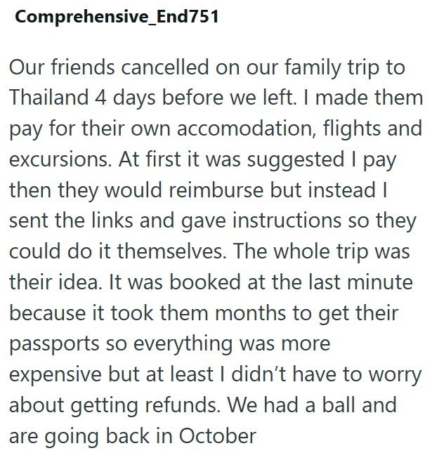 Comprehensive_End751 Our friends cancelled on our family trip to Thailand 4 days before we left. I made them pay for their own accomodation, flights and excursions. At first it was suggested I pay then they would reimburse but instead I sent the links and gave instructions so they could do it themselves. The whole trip was their idea. It was booked at the last minute because it took them months to get their passports so everything was more expensive but at least I didn't have to worry about gett