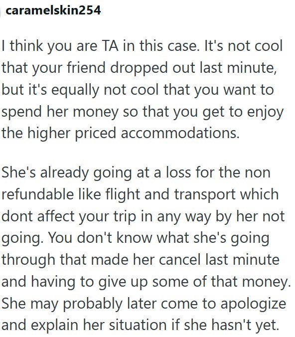 caramelskin254 I think you are TA in this case. It's not cool that your friend dropped out last minute, but it's equally not cool that you want to spend her money so that you get to enjoy the higher priced accommodations. She's already going at a loss for the non refundable like flight and transport which dont affect your trip in any way by her not going. You don't know what she's going through that made her cancel last minute and having to give up some of that money. She may probably later come