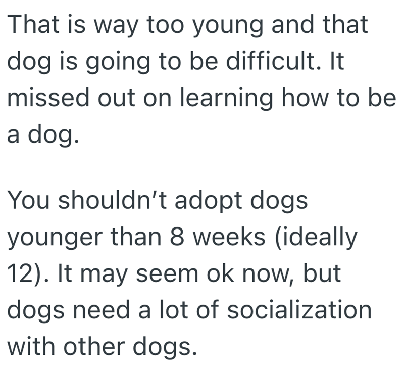 That is way too young and that dog is going to be difficult. It missed out on learning how to be a dog. You shouldn't adopt dogs younger than 8 weeks (ideally 12). It may seem ok now, but dogs need a lot of socialization with other dogs.