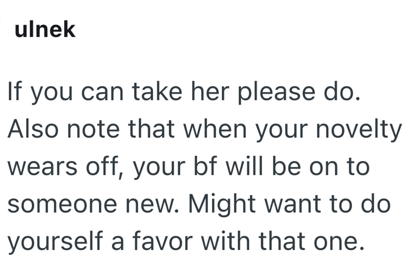 ulnek If you can take her please do. Also note that when your novelty wears off, your bf will be on to someone new. Might want to do yourself a favor with that one.