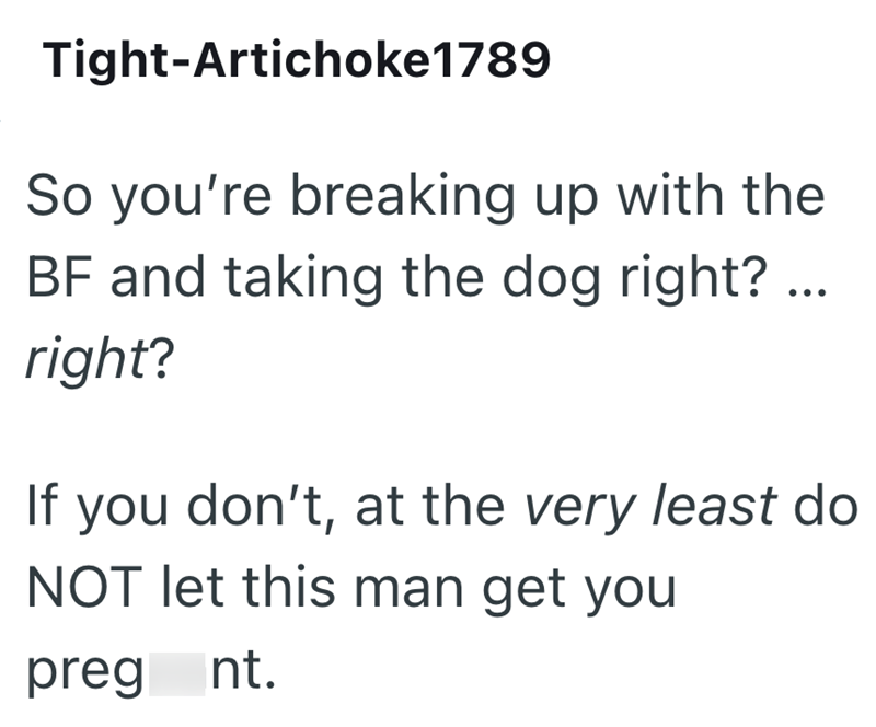 Tight-Artichoke 1789 So you're breaking up with the BF and taking the dog right? ... right? If you don't, at the very least do NOT let this man get you preg nt.