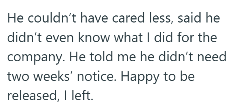 He couldn't have cared less, said he didn't even know what I did for the company. He told me he didn't need two weeks' notice. Happy to be released, I left.