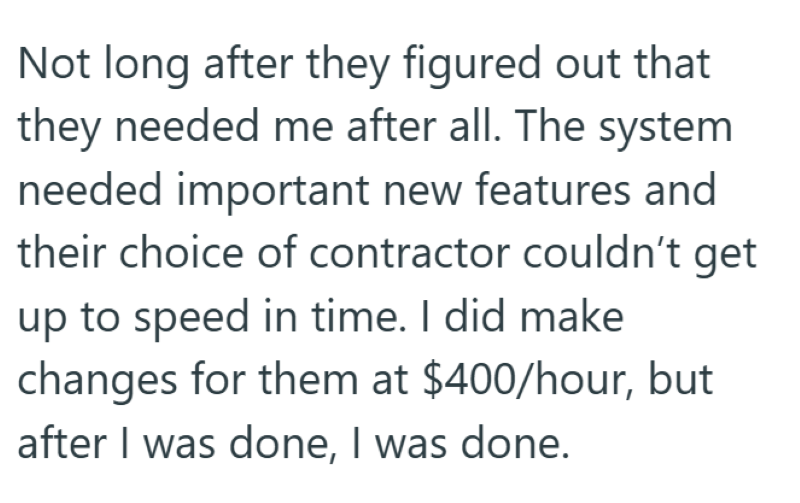 Not long after they figured out that they needed me after all. The system needed important new features and their choice of contractor couldn't get up to speed in time. I did make changes for them at $400/hour, but after I was done, I was done.