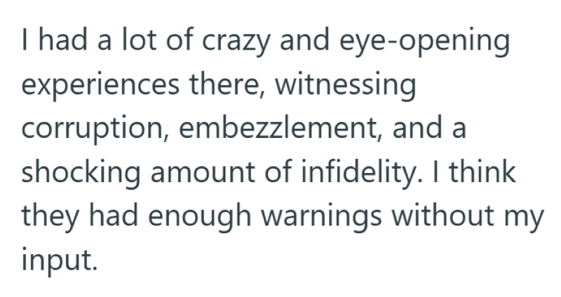 I had a lot of crazy and eye-opening experiences there, witnessing corruption, embezzlement, and a shocking amount of infidelity. I think they had enough warnings without my input.