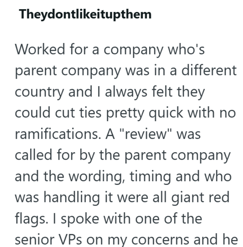 Theydontlikeitupthem Worked for a company who's parent company was in a different country and I always felt they could cut ties pretty quick with no ramifications. A "review" was called for by the parent company and the wording, timing and who was handling it were all giant red flags. I spoke with one of the senior VPs on my concerns and he