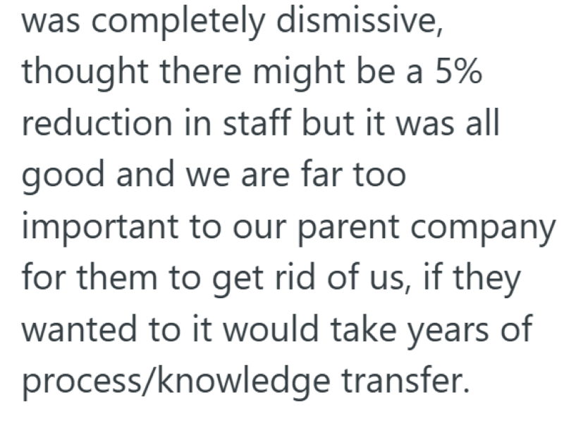 was completely dismissive, thought there might be a 5% reduction in staff but it was all good and we are far too important to our parent company for them to get rid of us, if they wanted to it would take years of process/knowledge transfer.