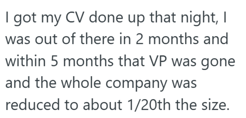 I got my CV done up that night, I was out of there in 2 months and within 5 months that VP was gone and the whole company was reduced to about 1/20th the size.