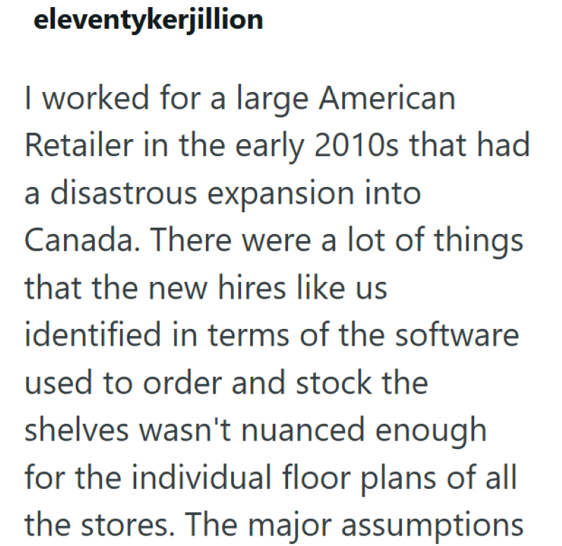 eleventykerjillion I worked for a large American Retailer in the early 2010s that had a disastrous expansion into Canada. There were a lot of things that the new hires like us identified in terms of the software used to order and stock the shelves wasn't nuanced enough for the individual floor plans of all the stores. The major assumptions
