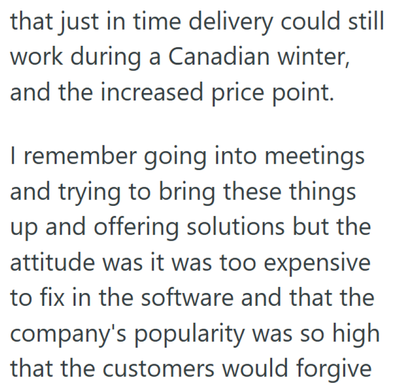 that just in time delivery could still work during a Canadian winter, and the increased price point. I remember going into meetings and trying to bring these things up and offering solutions but the attitude was it was too expensive to fix in the software and that the company's popularity was so high that the customers would forgive