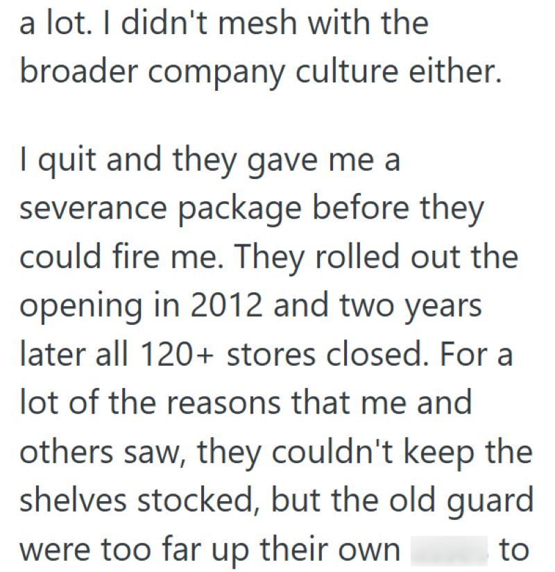 a lot. I didn't mesh with the broader company culture either. I quit and they gave me a severance package before they could fire me. They rolled out the opening in 2012 and two years later all 120+ stores closed. For a lot of the reasons that me and others saw, they couldn't keep the shelves stocked, but the old guard were too far up their own to