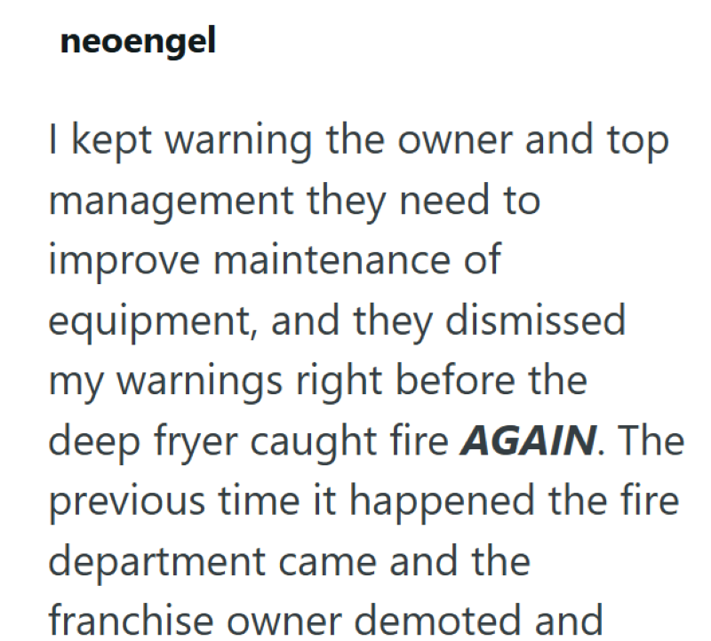 neoengel I kept warning the owner and top management they need to improve maintenance of equipment, and they dismissed my warnings right before the deep fryer caught fire AGAIN. The previous time it happened the fire department came and the franchise owner demoted and