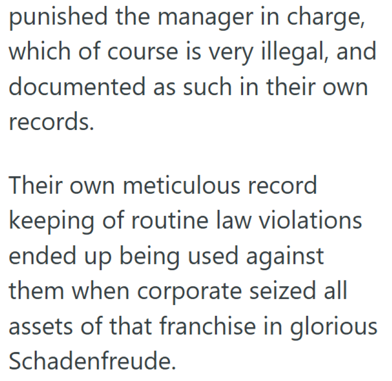 punished the manager in charge, which of course is very illegal, and documented as such in their own records. Their own meticulous record keeping of routine law violations ended up being used against them when corporate seized all assets of that franchise in glorious Schadenfreude.