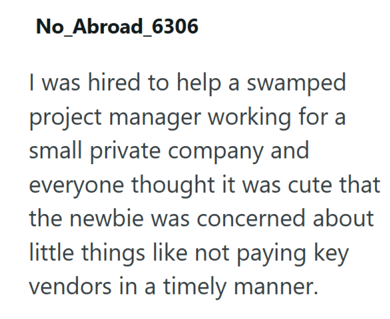 No_Abroad_6306 I was hired to help a swamped project manager working for a small private company and everyone thought it was cute that the newbie was concerned about little things like not paying key vendors in a timely manner.