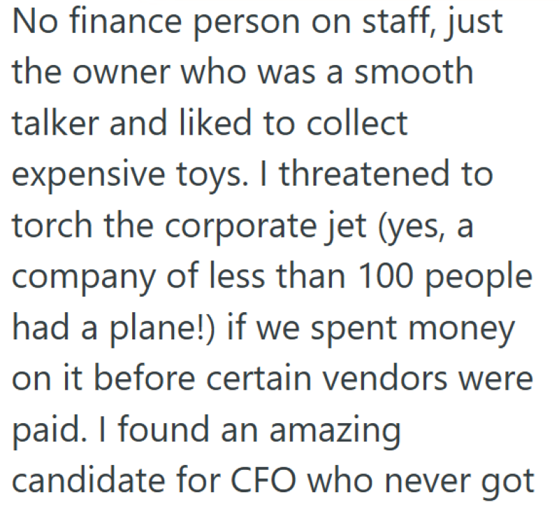 No finance person on staff, just the owner who was a smooth talker and liked to collect expensive toys. I threatened to torch the corporate jet (yes, a company of less than 100 people had a plane!) if we spent money on it before certain vendors were paid. I found an amazing candidate for CFO who never got