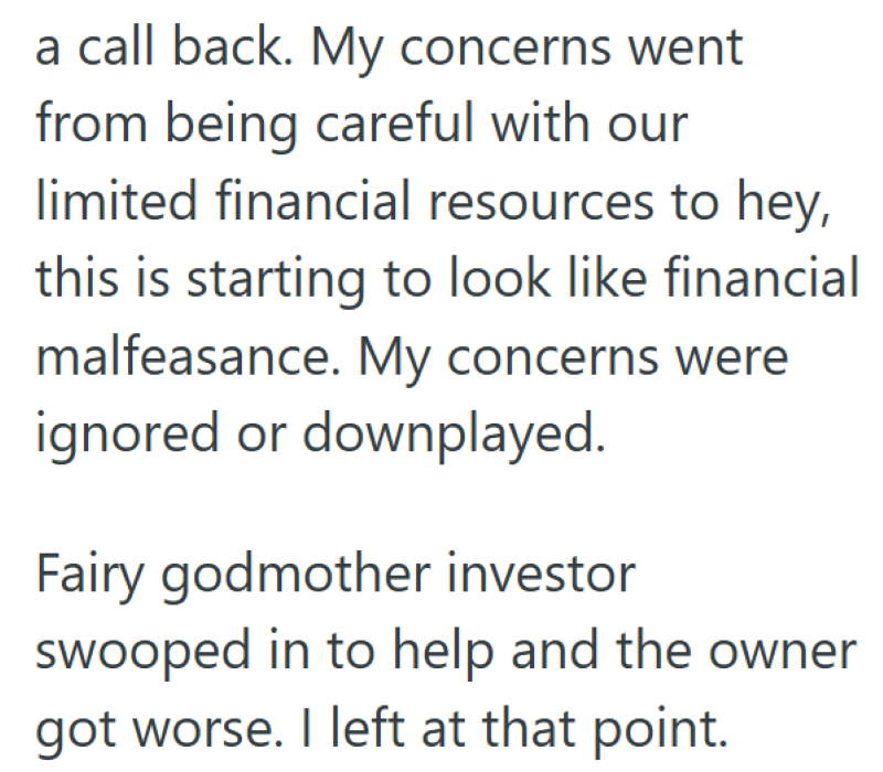 a call back. My concerns went from being careful with our limited financial resources to hey, this is starting to look like financial malfeasance. My concerns were ignored or downplayed. Fairy godmother investor swooped in to help and the owner got worse. I left at that point.