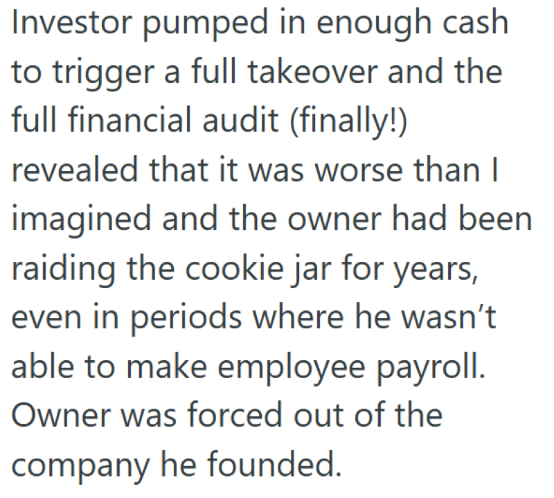 Investor pumped in enough cash to trigger a full takeover and the full financial audit (finally!) revealed that it was worse than I imagined and the owner had been raiding the cookie jar for years, even in periods where he wasn't able to make employee payroll. Owner was forced out of the company he founded.