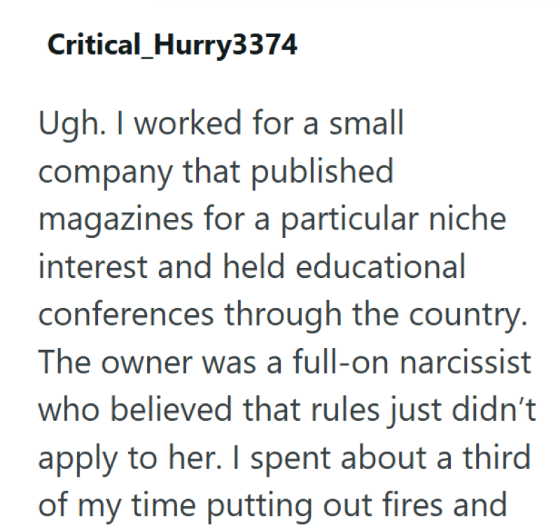 Critical Hurry3374 Ugh. I worked for a small company that published magazines for a particular niche interest and held educational conferences through the country. The owner was a full-on narcissist who believed that rules just didn't apply to her. I spent about a third of my time putting out fires and