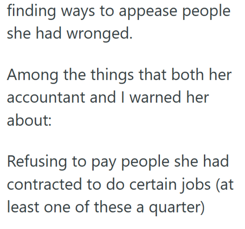finding ways to appease people she had wronged. Among the things that both her accountant and I warned her about: Refusing to pay people she had contracted to do certain jobs (at least one of these a quarter)