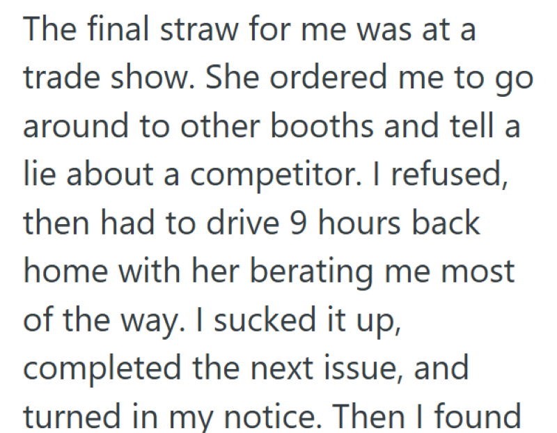 The final straw for me was at a trade show. She ordered me to go around to other booths and tell a lie about a competitor. I refused, then had to drive 9 hours back home with her berating me most of the way. I sucked it up, completed the next issue, and turned in my notice. Then I found