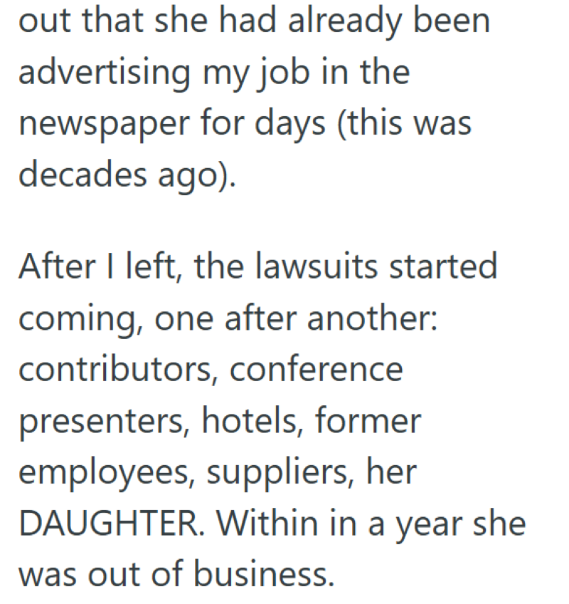 out that she had already been advertising my job in the newspaper for days (this was decades ago). After I left, the lawsuits started coming, one after another: contributors, conference presenters, hotels, former employees, suppliers, her DAUGHTER. Within in a year she was out of business.