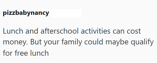 pizzbabynancy Lunch and afterschool activities can cost money. But your family could maybe qualify for free lunch