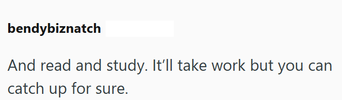 bendybiznatch And read and study. It'll take work but you can catch up for sure.
