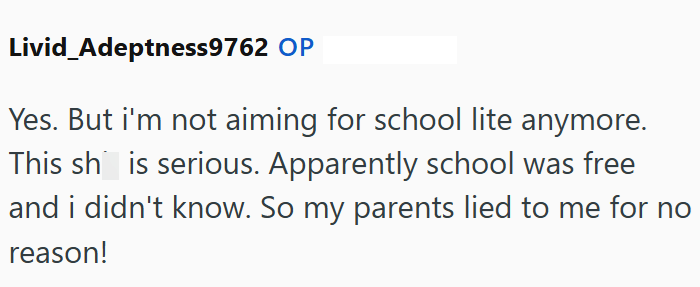Livid Adeptness9762 OP Yes. But i'm not aiming for school lite anymore. This shis serious. Apparently school was free and i didn't know. So my parents lied to me for no reason!