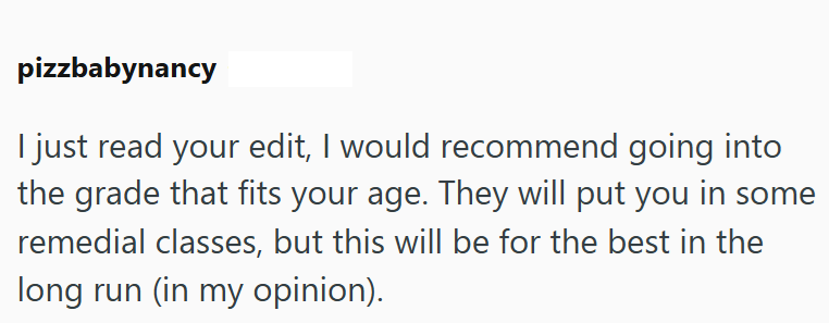 pizzbabynancy I just read your edit, I would recommend going into the grade that fits your age. They will put you in some remedial classes, but this will be for the best in the long run (in my opinion).