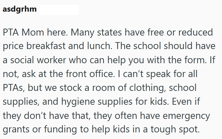 asdgrhm PTA Mom here. Many states have free or reduced price breakfast and lunch. The school should have a social worker who can help you with the form. If not, ask at the front office. I can't speak for all PTAs, but we stock a room of clothing, school supplies, and hygiene supplies for kids. Even if they don't have that, they often have emergency grants or funding to help kids in a tough spot.