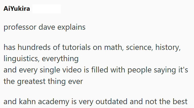 AiYukira professor dave explains has hundreds of tutorials on math, science, history, linguistics, everything and every single video is filled with people saying it's the greatest thing ever and kahn academy is very outdated and not the best