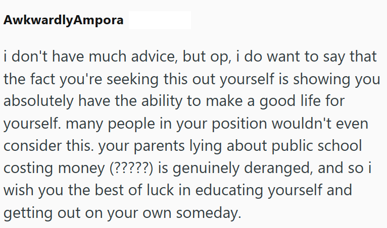 AwkwardlyAmpora i don't have much advice, but op, i do want to say that the fact you're seeking this out yourself is showing you absolutely have the ability to make a good life for yourself. many people in your position wouldn't even consider this. your parents lying about public school costing money (?????) is genuinely deranged, and so i wish you the best of luck in educating yourself and getting out on your own someday.