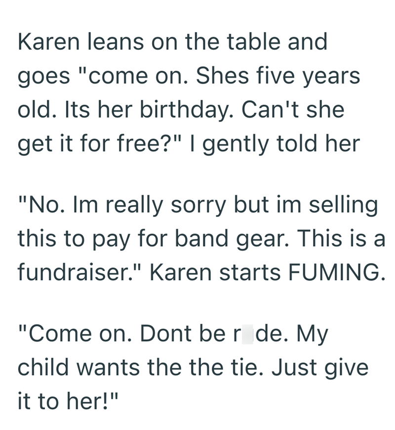 Karen leans on the table and goes "come on. Shes five years old. Its her birthday. Can't she get it for free?" I gently told her "No. Im really sorry but im selling this to pay for band gear. This is a fundraiser." Karen starts FUMING. "Come on. Dont be r de. My child wants the the tie. Just give it to her!"
