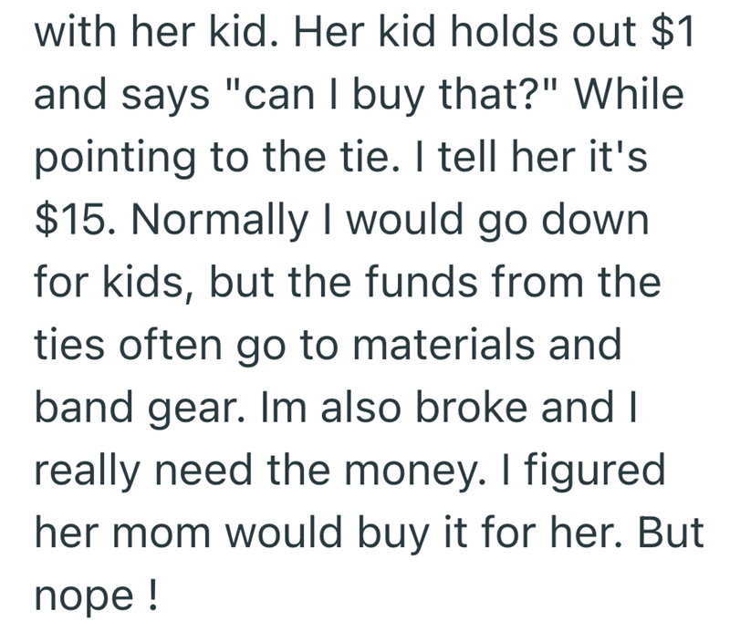 with her kid. Her kid holds out $1 and says "can I buy that?" While pointing to the tie. I tell her it's $15. Normally I would go down for kids, but the funds from the ties often go to materials and band gear. Im also broke and I really need the money. I figured her mom would buy it for her. But nope!