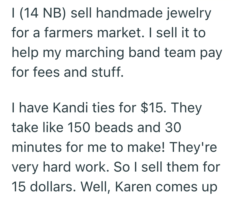 I (14 NB) sell handmade jewelry for a farmers market. I sell it to help my marching band team pay for fees and stuff. I have Kandi ties for $15. They take like 150 beads and 30 minutes for me to make! They're very hard work. So I sell them for 15 dollars. Well, Karen comes up
