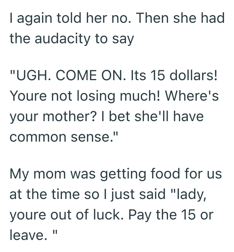 I again told her no. Then she had the audacity to say "UGH. COME ON. Its 15 dollars! Youre not losing much! Where's your mother? I bet she'll have common sense." My mom was getting food for us at the time so I just said "lady, youre out of luck. Pay the 15 or leave. II
