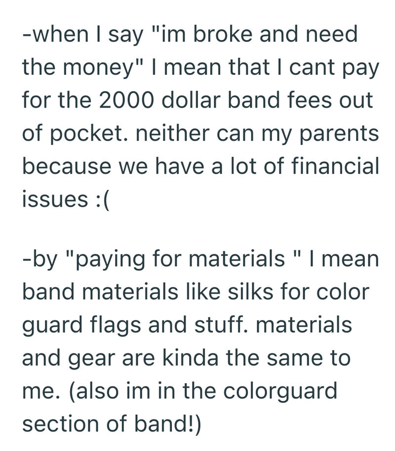-when I say "im broke and need the money" I mean that I cant pay for the 2000 dollar band fees out of pocket. neither can my parents because we have a lot of financial issues :( -by "paying for materials " I mean band materials like silks for color guard flags and stuff. materials and gear are kinda the same to me. (also im in the colorguard section of band!)