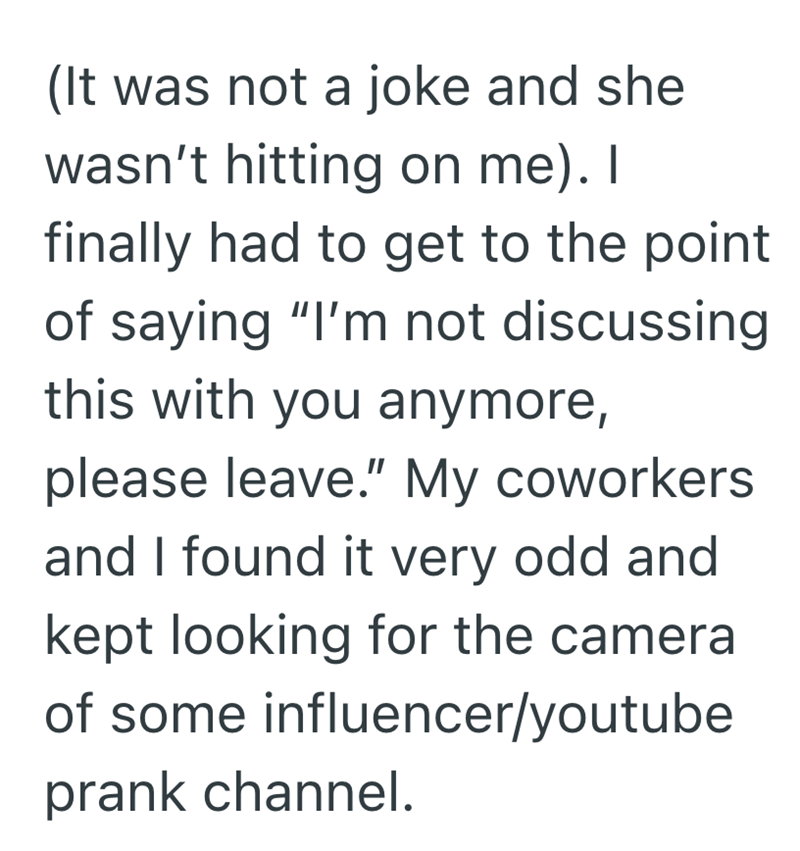 (It was not a joke and she wasn't hitting on me). I finally had to get to the point of saying "I'm not discussing this with you anymore, please leave." My coworkers and I found it very odd and kept looking for the camera of some influencer/youtube prank channel.