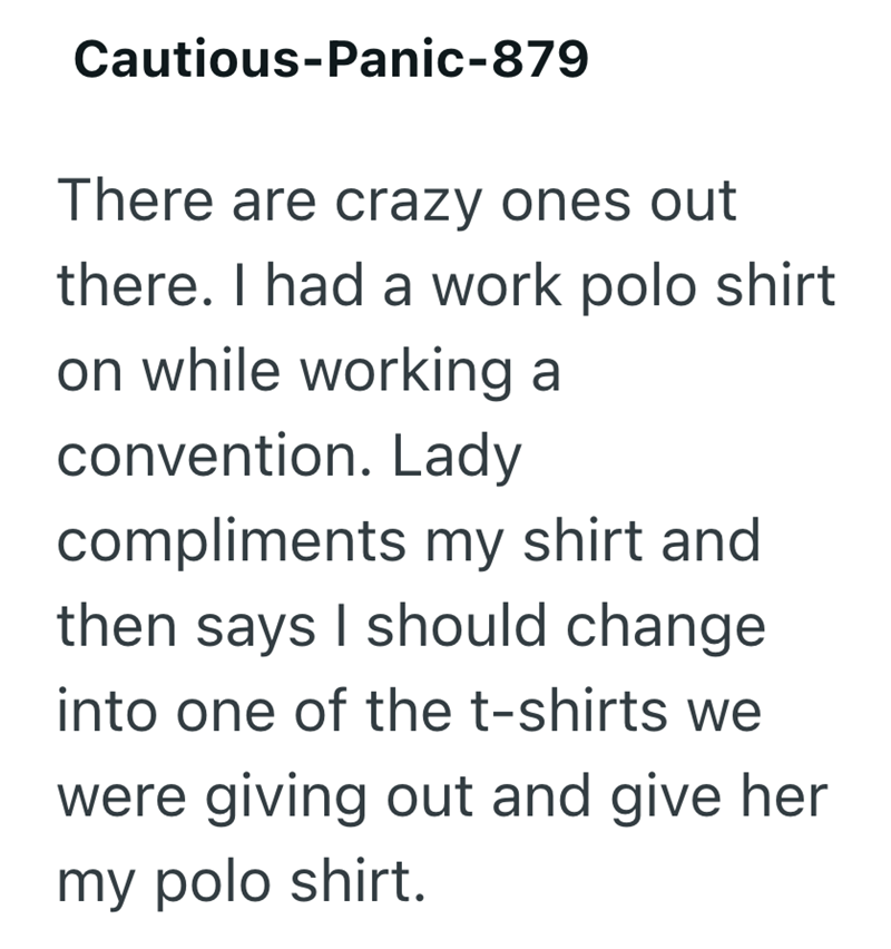Cautious-Panic-879 There are crazy ones out there. I had a work polo shirt on while working a convention. Lady compliments my shirt and then says I should change into one of the t-shirts we were giving out and give her my polo shirt.